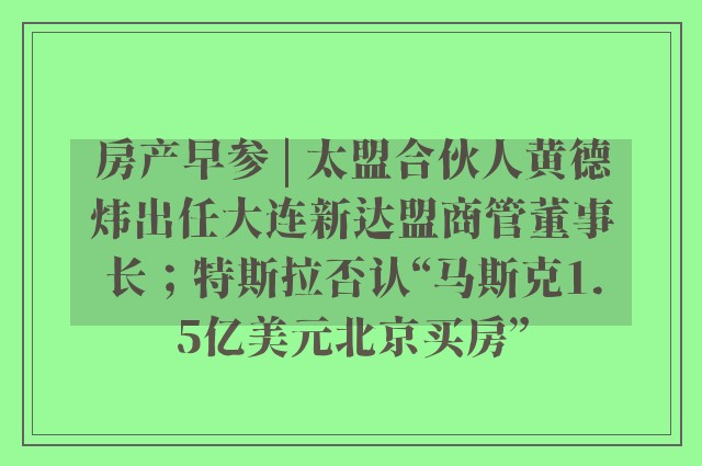 房产早参 | 太盟合伙人黄德炜出任大连新达盟商管董事长；特斯拉否认“马斯克1.5亿美元北京买房”