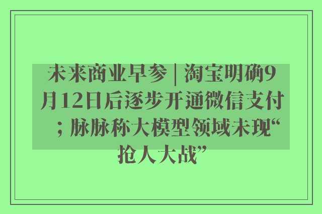 未来商业早参 | 淘宝明确9月12日后逐步开通微信支付；脉脉称大模型领域未现“抢人大战”