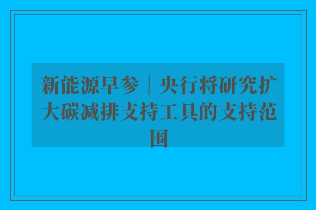 新能源早参｜央行将研究扩大碳减排支持工具的支持范围