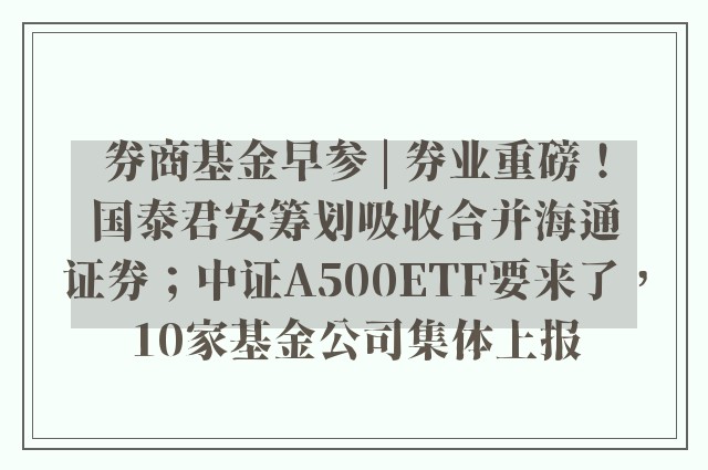 券商基金早参 | 券业重磅！国泰君安筹划吸收合并海通证券；中证A500ETF要来了，10家基金公司集体上报