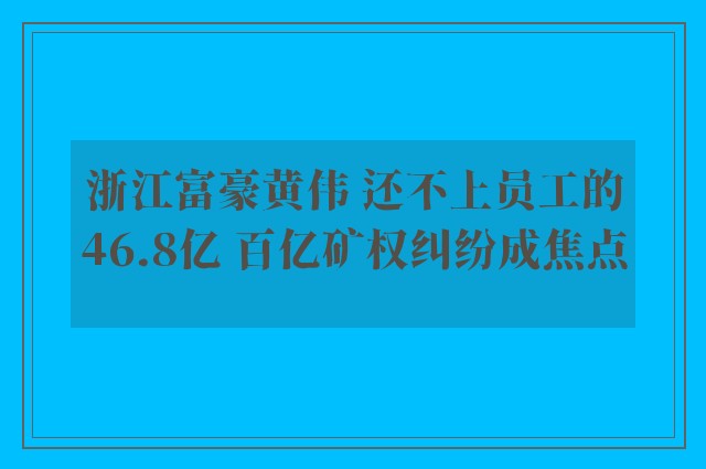 浙江富豪黄伟 还不上员工的46.8亿 百亿矿权纠纷成焦点