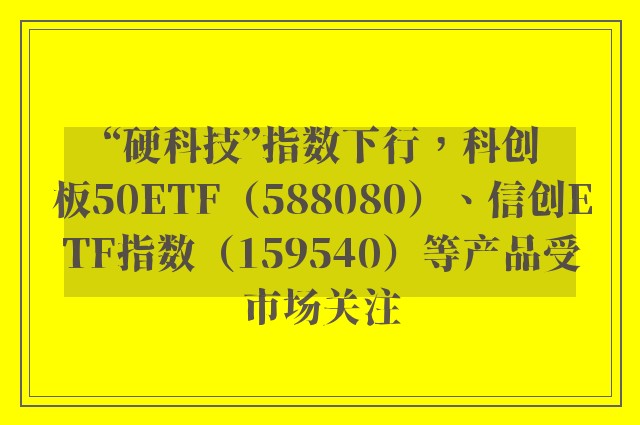 “硬科技”指数下行，科创板50ETF（588080）、信创ETF指数（159540）等产品受市场关注