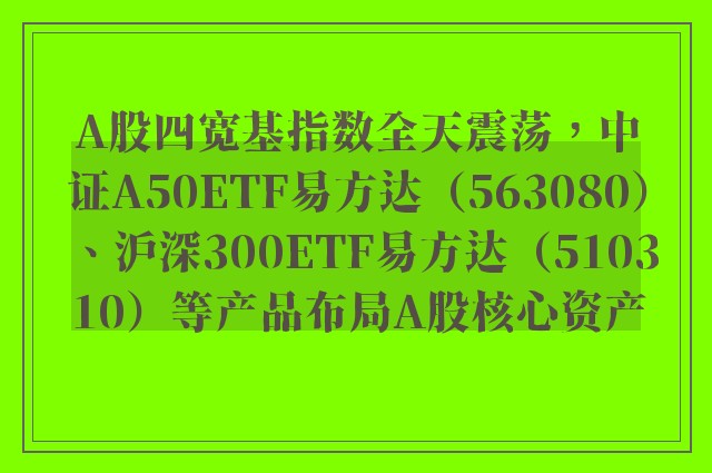 A股四宽基指数全天震荡，中证A50ETF易方达（563080）、沪深300ETF易方达（510310）等产品布局A股核心资产