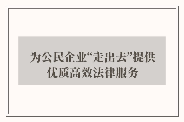 为公民企业“走出去”提供优质高效法律服务