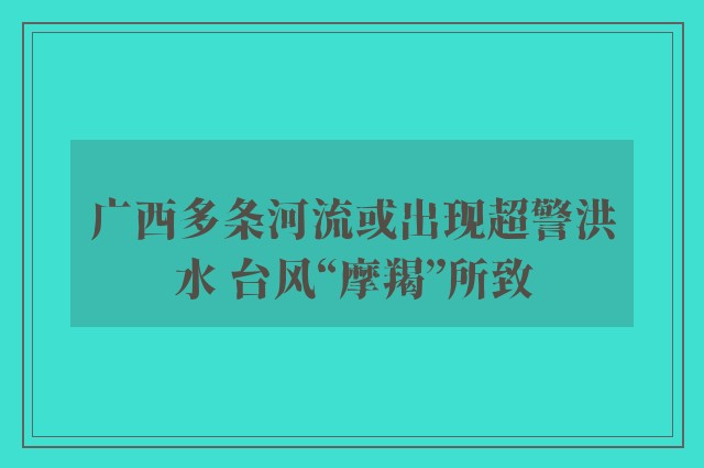 广西多条河流或出现超警洪水 台风“摩羯”所致