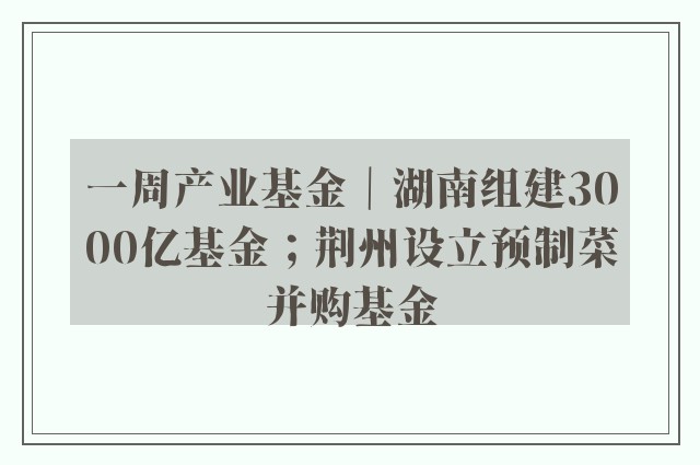 一周产业基金｜湖南组建3000亿基金；荆州设立预制菜并购基金