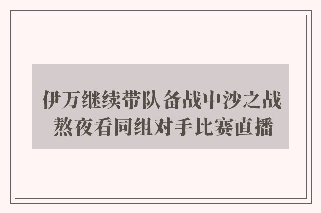 伊万继续带队备战中沙之战 熬夜看同组对手比赛直播