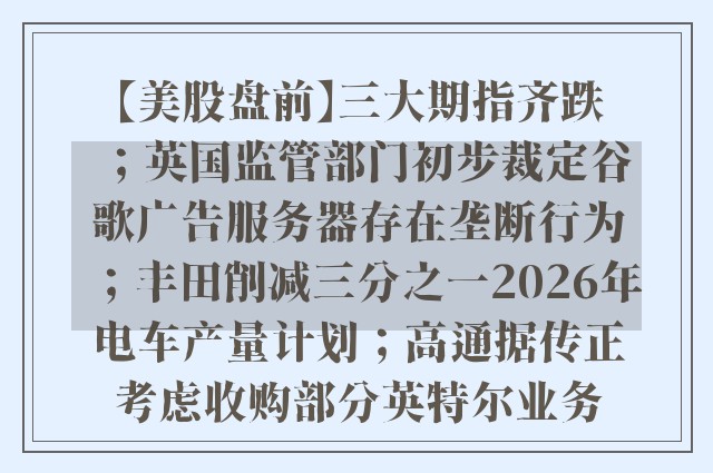 【美股盘前】三大期指齐跌；英国监管部门初步裁定谷歌广告服务器存在垄断行为；丰田削减三分之一2026年电车产量计划；高通据传正考虑收购部分英特尔业务