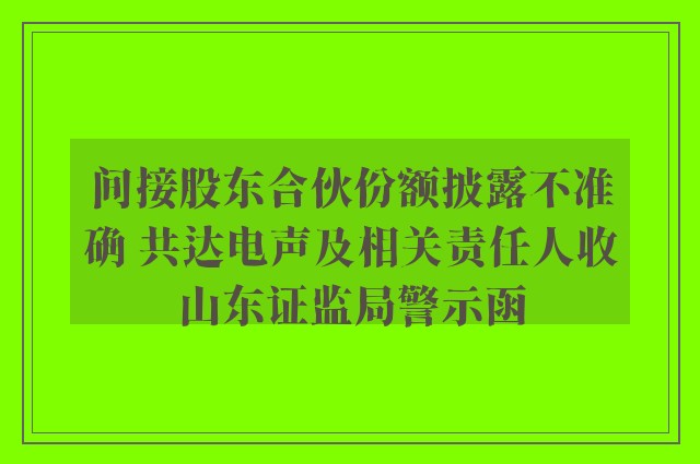 间接股东合伙份额披露不准确 共达电声及相关责任人收山东证监局警示函