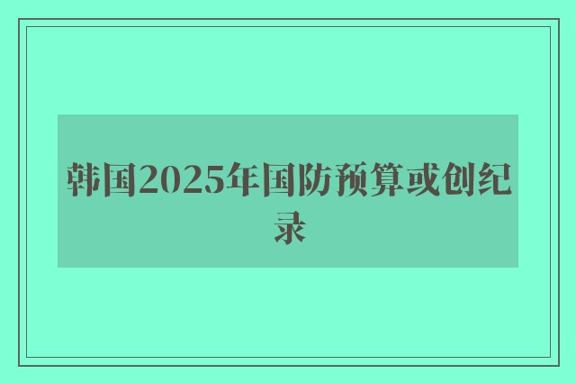 韩国2025年国防预算或创纪录