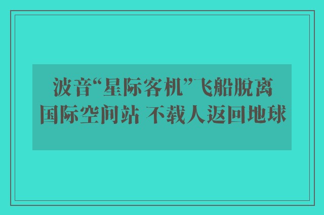 波音“星际客机”飞船脱离国际空间站 不载人返回地球