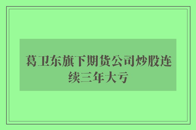 葛卫东旗下期货公司炒股连续三年大亏