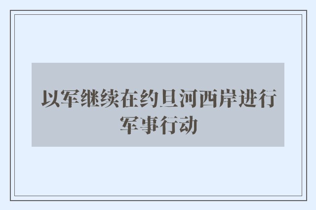 以军继续在约旦河西岸进行军事行动