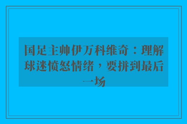 国足主帅伊万科维奇：理解球迷愤怒情绪，要拼到最后一场