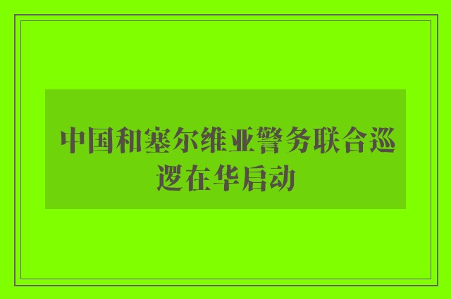 中国和塞尔维亚警务联合巡逻在华启动