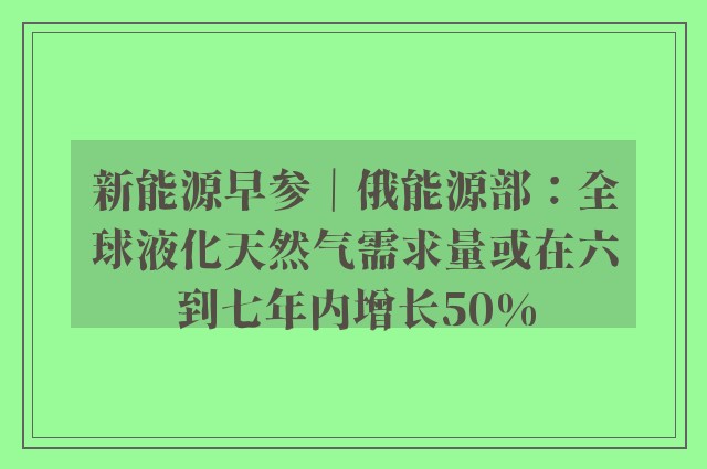 新能源早参｜俄能源部：全球液化天然气需求量或在六到七年内增长50%