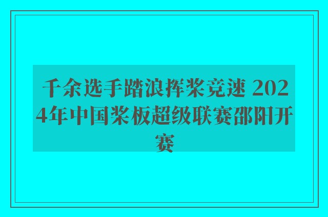 千余选手踏浪挥桨竞速 2024年中国桨板超级联赛邵阳开赛