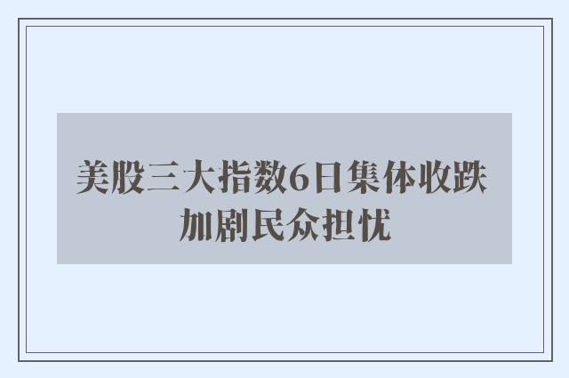 美股三大指数6日集体收跌 加剧民众担忧