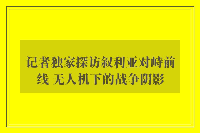 记者独家探访叙利亚对峙前线 无人机下的战争阴影