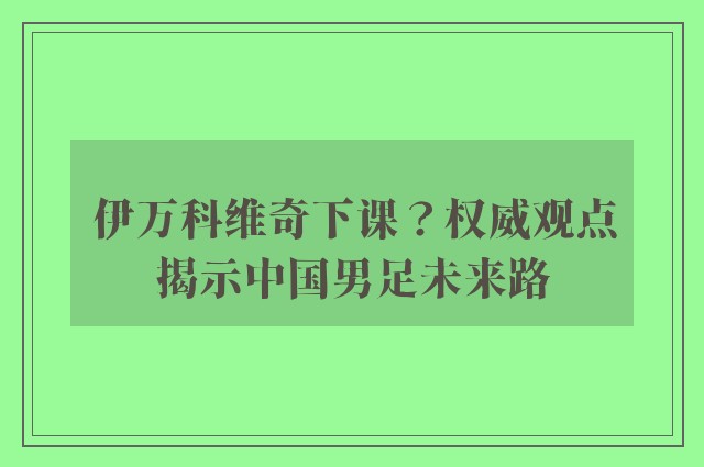 伊万科维奇下课？权威观点揭示中国男足未来路