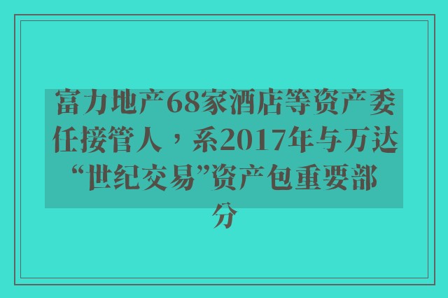 富力地产68家酒店等资产委任接管人，系2017年与万达“世纪交易”资产包重要部分