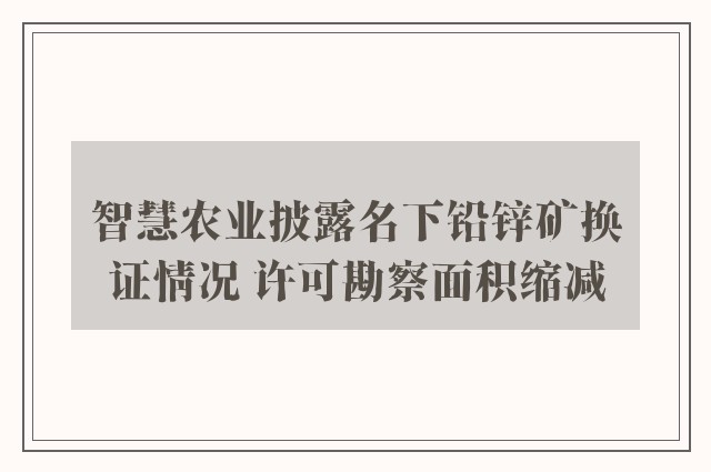 智慧农业披露名下铅锌矿换证情况 许可勘察面积缩减