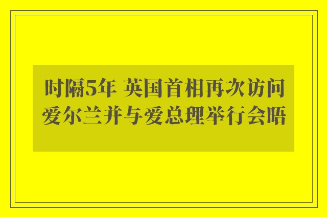 时隔5年 英国首相再次访问爱尔兰并与爱总理举行会晤