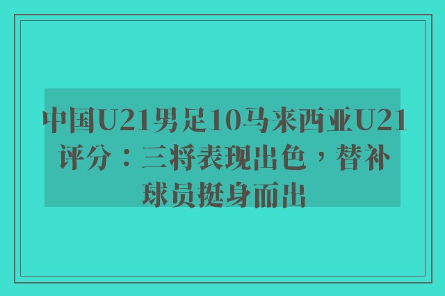 中国U21男足10马来西亚U21评分：三将表现出色，替补球员挺身而出