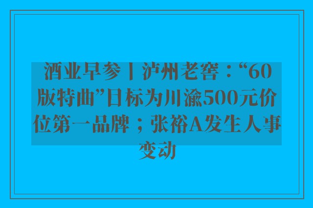 酒业早参丨泸州老窖：“60版特曲”目标为川渝500元价位第一品牌；张裕A发生人事变动