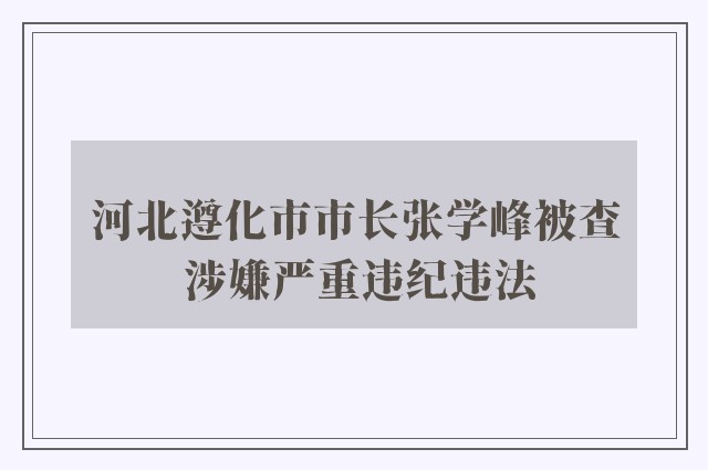 河北遵化市市长张学峰被查 涉嫌严重违纪违法