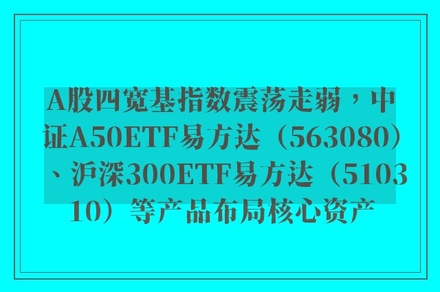 A股四宽基指数震荡走弱，中证A50ETF易方达（563080）、沪深300ETF易方达（510310）等产品布局核心资产