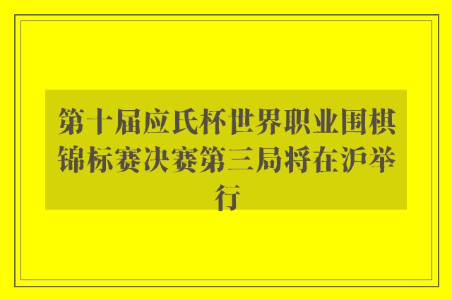 第十届应氏杯世界职业围棋锦标赛决赛第三局将在沪举行