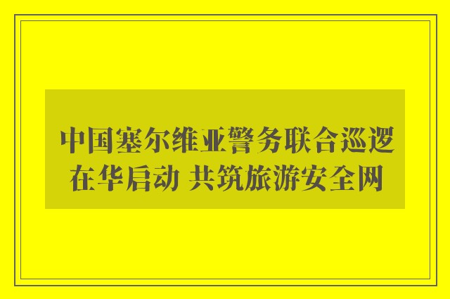 中国塞尔维亚警务联合巡逻在华启动 共筑旅游安全网