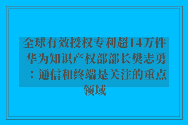 全球有效授权专利超14万件 华为知识产权部部长樊志勇：通信和终端是关注的重点领域