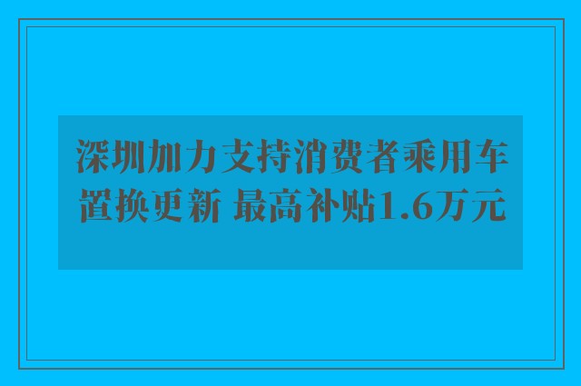 深圳加力支持消费者乘用车置换更新 最高补贴1.6万元