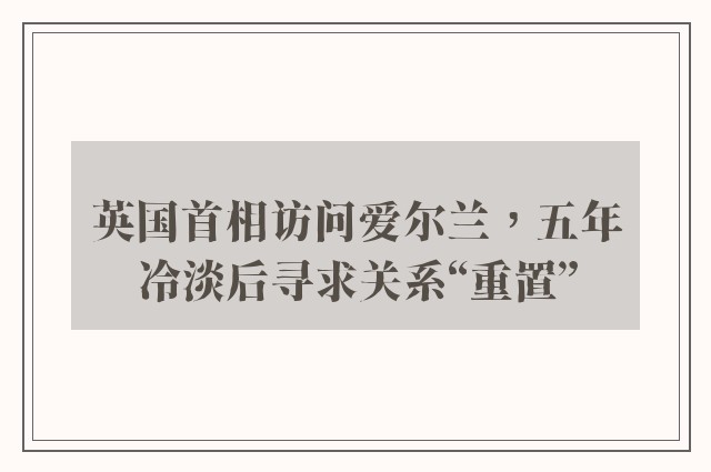 英国首相访问爱尔兰，五年冷淡后寻求关系“重置”