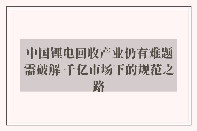 中国锂电回收产业仍有难题需破解 千亿市场下的规范之路