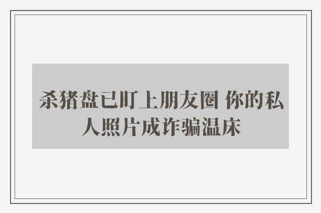 杀猪盘已盯上朋友圈 你的私人照片成诈骗温床