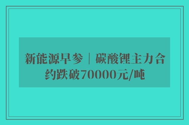 新能源早参｜碳酸锂主力合约跌破70000元/吨