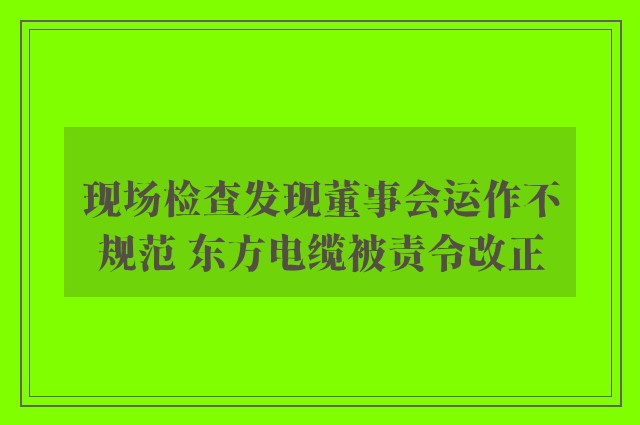 现场检查发现董事会运作不规范 东方电缆被责令改正