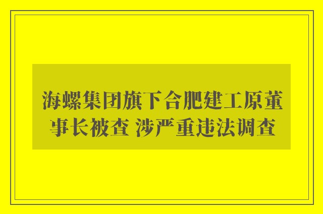 海螺集团旗下合肥建工原董事长被查 涉严重违法调查