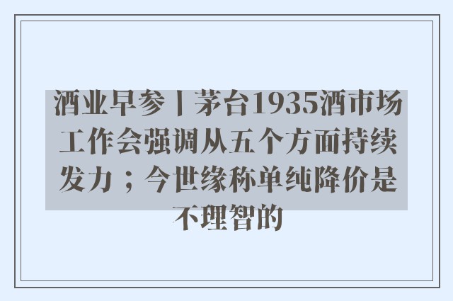 酒业早参丨茅台1935酒市场工作会强调从五个方面持续发力；今世缘称单纯降价是不理智的