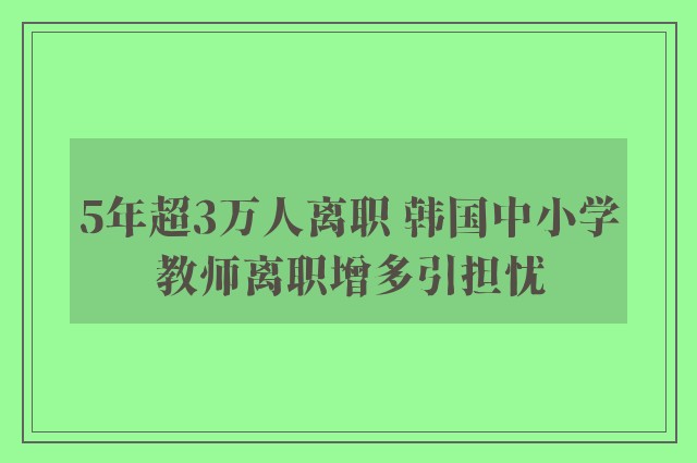 5年超3万人离职 韩国中小学教师离职增多引担忧