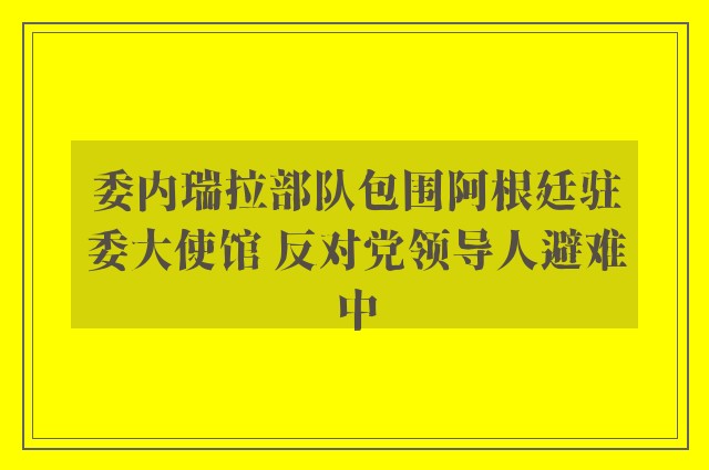 委内瑞拉部队包围阿根廷驻委大使馆 反对党领导人避难中