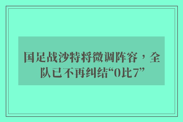 国足战沙特将微调阵容，全队已不再纠结“0比7”