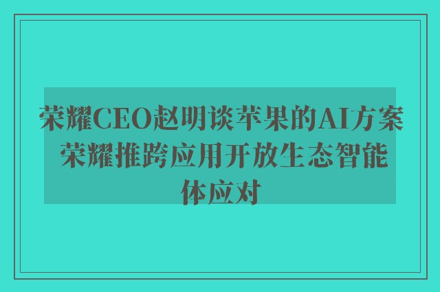 荣耀CEO赵明谈苹果的AI方案 荣耀推跨应用开放生态智能体应对