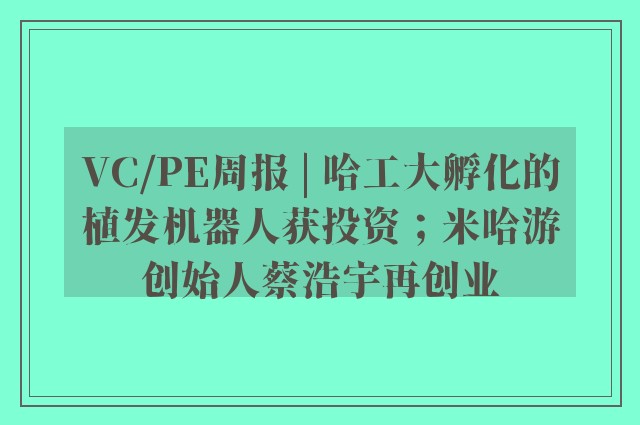 VC/PE周报 | 哈工大孵化的植发机器人获投资；米哈游创始人蔡浩宇再创业