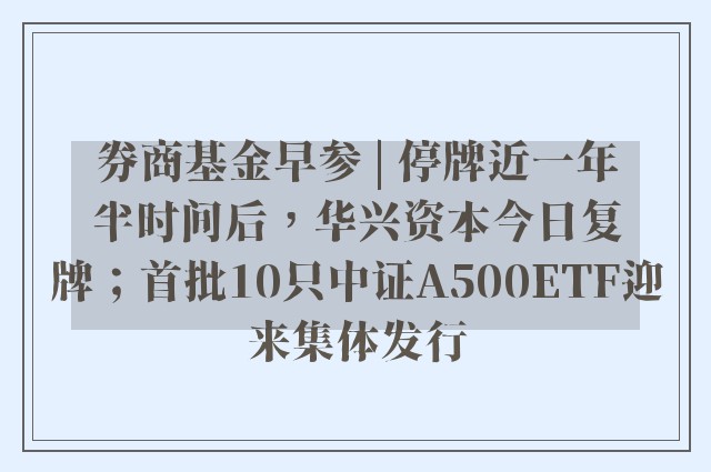 券商基金早参 | 停牌近一年半时间后，华兴资本今日复牌；首批10只中证A500ETF迎来集体发行