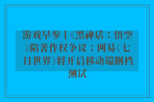 游戏早参丨《黑神话：悟空》陷著作权争议；网易《七日世界》将开启移动端删档测试