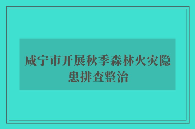 咸宁市开展秋季森林火灾隐患排查整治